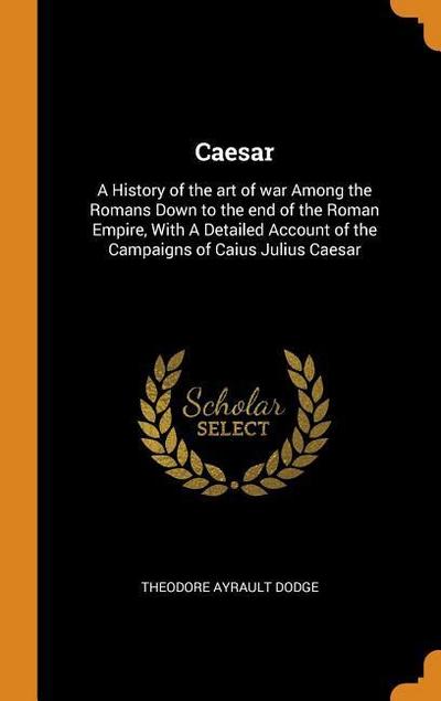 Caesar: A History of the art of war Among the Romans Down to the end of the Roman Empire, With A Detailed Account of the Campa