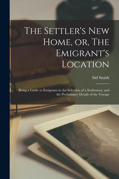 The Settler’s New Home, or, The Emigrant’s Location [microform]: Being a Guide to Emigrants in the Selection of a Settlement, and the Preliminary Deta