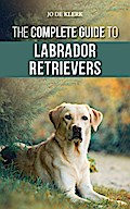 The Complete Guide to Labrador Retrievers: Selecting, Raising, Training, Feeding, and Loving Your New Lab from Puppy to Old-Age