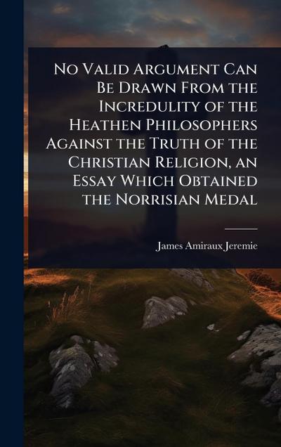 No Valid Argument Can Be Drawn From the Incredulity of the Heathen Philosophers Against the Truth of the Christian Religion, an Essay Which Obtained the Norrisian Medal