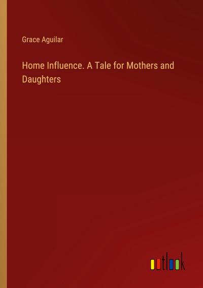 Home Influence. A Tale for Mothers and Daughters