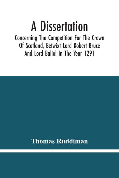 A Dissertation; Concerning The Competition For The Crown Of Scotland, Betwixt Lord Robert Bruce And Lord Baliol In The Year 1291; Wherein Is Proved, That By The Laws Of God And Of Nature, By The Civil Feudal Laws, And Particularly By The Fundamental Law A