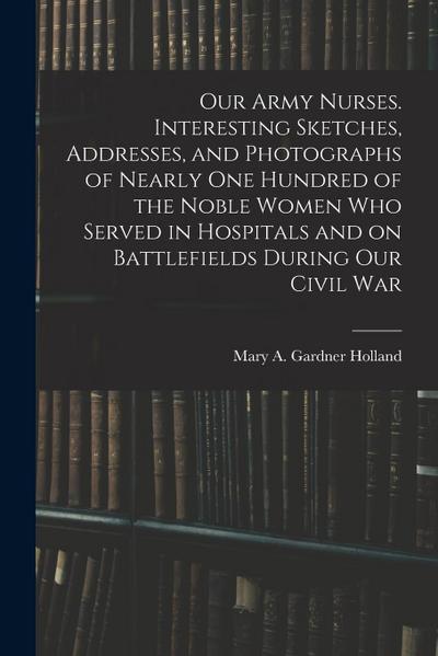 Our Army Nurses. Interesting Sketches, Addresses, and Photographs of Nearly one Hundred of the Noble Women who Served in Hospitals and on Battlefields