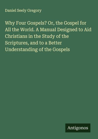 Why Four Gospels? Or, the Gospel for All the World. A Manual Designed to Aid Christians in the Study of the Scriptures, and to a Better Understanding of the Gospels