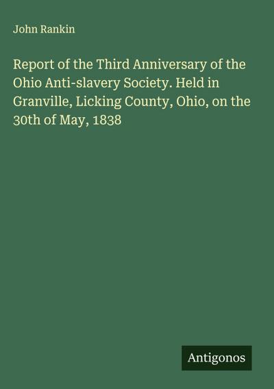 Report of the Third Anniversary of the Ohio Anti-slavery Society. Held in Granville, Licking County, Ohio, on the 30th of May, 1838