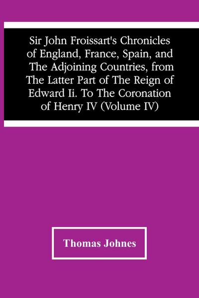 Sir John Froissart’S Chronicles Of England, France, Spain, And The Adjoining Countries, From The Latter Part Of The Reign Of Edward Ii. To The Coronation Of Henry Iv (Volume Iv)