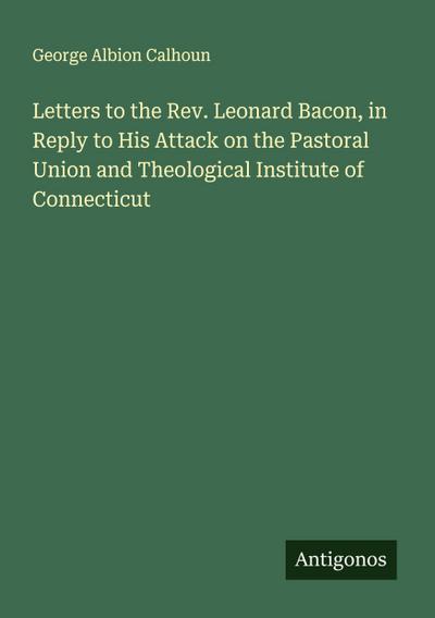 Letters to the Rev. Leonard Bacon, in Reply to His Attack on the Pastoral Union and Theological Institute of Connecticut