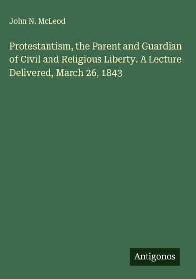 Protestantism, the Parent and Guardian of Civil and Religious Liberty. A Lecture Delivered, March 26, 1843