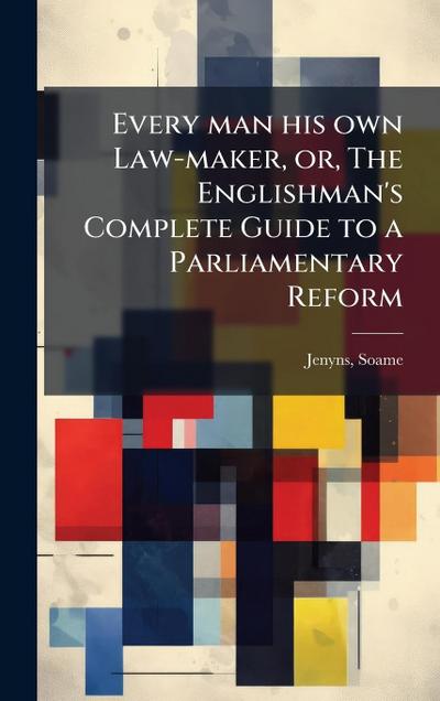 Every man his own Law-maker, or, The Englishman’s Complete Guide to a Parliamentary Reform