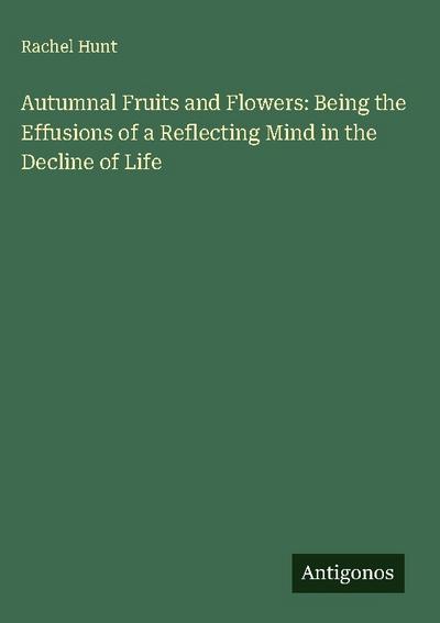 Autumnal Fruits and Flowers: Being the Effusions of a Reflecting Mind in the Decline of Life