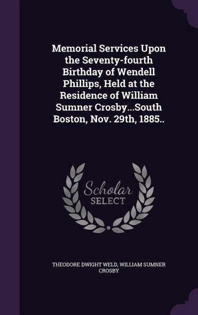 Memorial Services Upon the Seventy-fourth Birthday of Wendell Phillips, Held at the Residence of William Sumner Crosby...South Boston, Nov. 29th, 1885..