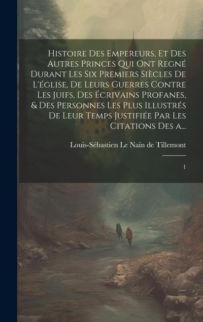 Histoire des empereurs, et des autres princes qui ont regné durant les six premiers siècles de l’église, de leurs guerres contre les Juifs, des écriva