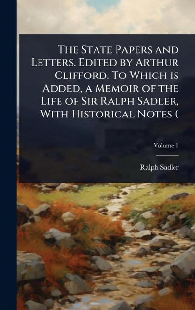 The State Papers and Letters. Edited by Arthur Clifford. To Which is Added, a Memoir of the Life of Sir Ralph Sadler, With Historical Notes (