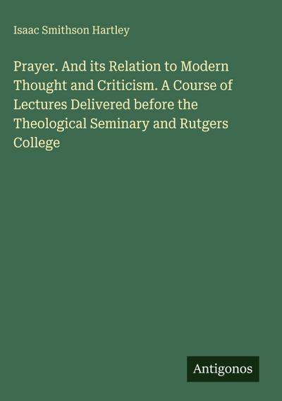Prayer. And its Relation to Modern Thought and Criticism. A Course of Lectures Delivered before the Theological Seminary and Rutgers College