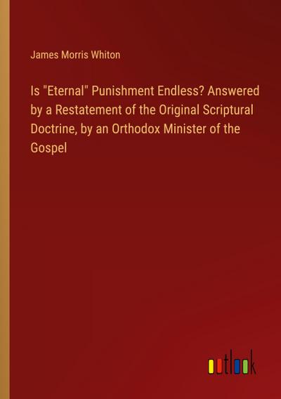 Is "Eternal" Punishment Endless? Answered by a Restatement of the Original Scriptural Doctrine, by an Orthodox Minister of the Gospel