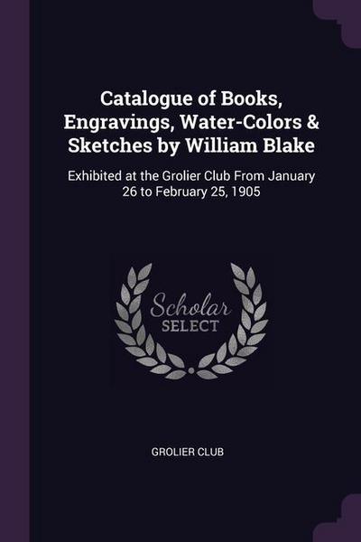 Catalogue of Books, Engravings, Water-Colors & Sketches by William Blake: Exhibited at the Grolier Club From January 26 to February 25, 1905