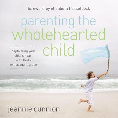 Parenting the Wholehearted Child: Captivating Your Child’s Heart with God’s Extravagant Grace