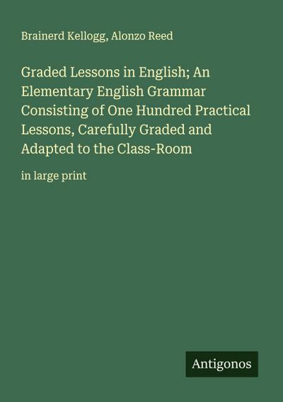 Graded Lessons in English; An Elementary English Grammar Consisting of One Hundred Practical Lessons, Carefully Graded and Adapted to the Class-Room