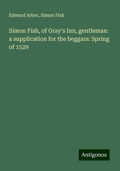 Simon Fish, of Gray’s Inn, gentleman: a supplication for the beggars: Spring of 1529