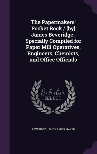 The Papermakers’ Pocket Book / [by] James Beveridge; Specially Compiled for Paper Mill Operatives, Engineers, Chemists, and Office Officials