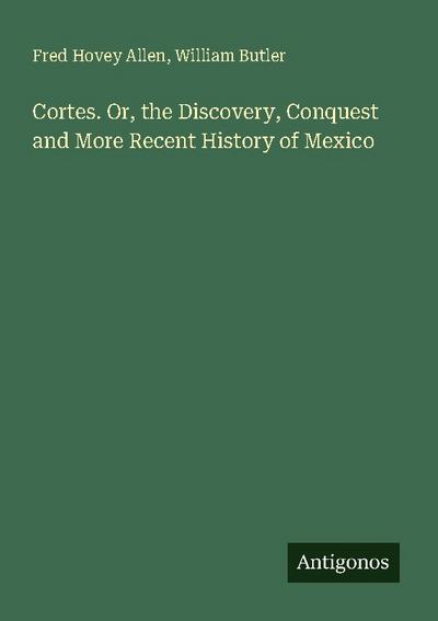 Cortes. Or, the Discovery, Conquest and More Recent History of Mexico