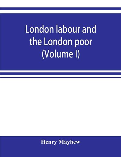 London labour and the London poor; a cyclopaedia of the condition and earnings of those that will work, those that cannot work, and those that will not work (Volume I)