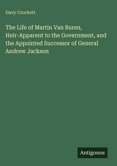 The Life of Martin Van Buren, Heir-Apparent to the Government, and the Appointed Successor of General Andrew Jackson