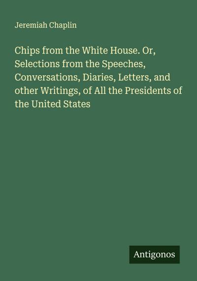 Chips from the White House. Or, Selections from the Speeches, Conversations, Diaries, Letters, and other Writings, of All the Presidents of the United States