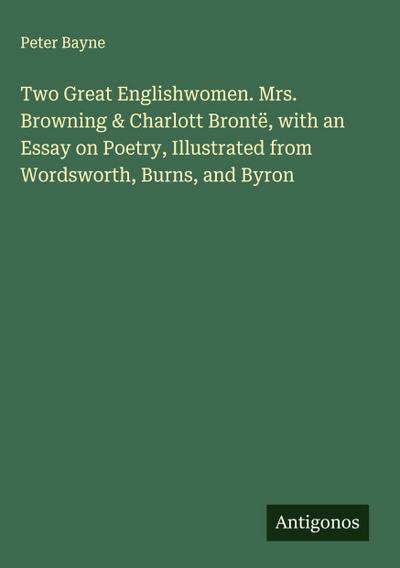 Two Great Englishwomen. Mrs. Browning & Charlott Brontë, with an Essay on Poetry, Illustrated from Wordsworth, Burns, and Byron