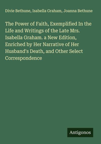 The Power of Faith, Exemplified In the Life and Writings of the Late Mrs. Isabella Graham. a New Edition, Enriched by Her Narrative of Her Husband’s Death, and Other Select Correspondence