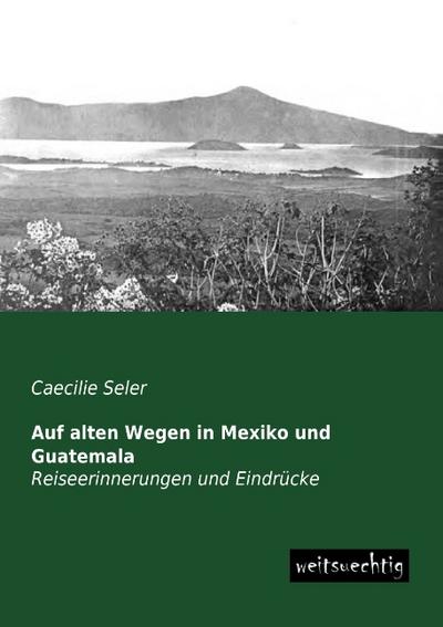 Auf alten Wegen in Mexiko und Guatemala - Caecilie Seler