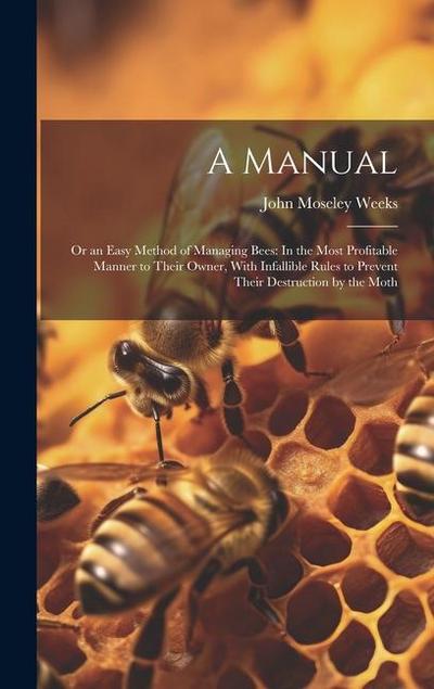 A Manual: Or an Easy Method of Managing Bees: In the Most Profitable Manner to Their Owner, With Infallible Rules to Prevent The
