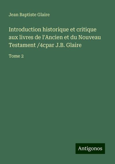 Introduction historique et critique aux livres de l’Ancien et du Nouveau Testament /4cpar J.B. Glaire