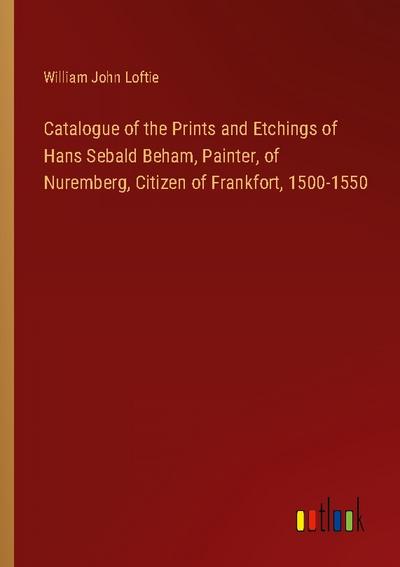 Catalogue of the Prints and Etchings of Hans Sebald Beham, Painter, of Nuremberg, Citizen of Frankfort, 1500-1550
