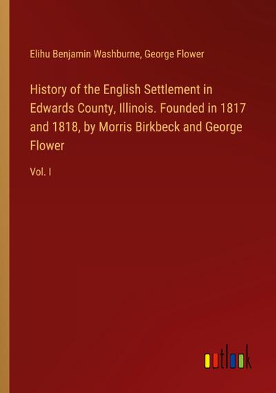 History of the English Settlement in Edwards County, Illinois. Founded in 1817 and 1818, by Morris Birkbeck and George Flower