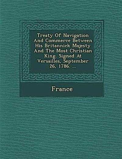 Treaty of Navigation and Commerce Between His Britannick Majesty and the Most Christian King. Signed at Versailles, September 26, 1786. ...