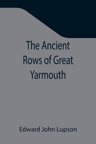 The Ancient Rows of Great Yarmouth ; Their names, why so constructed, and what visitors have written about them, also a descriptive sketch of Yarmouth Beach