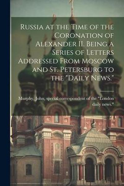 Russia at the Time of the Coronation of Alexander II. Being a Series of Letters Addressed From Moscow and St. Petersburg to the "Daily News."