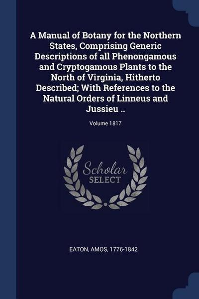 A Manual of Botany for the Northern States, Comprising Generic Descriptions of all Phenongamous and Cryptogamous Plants to the North of Virginia, Hitherto Described; With References to the Natural Orders of Linneus and Jussieu ..; Volume 1817