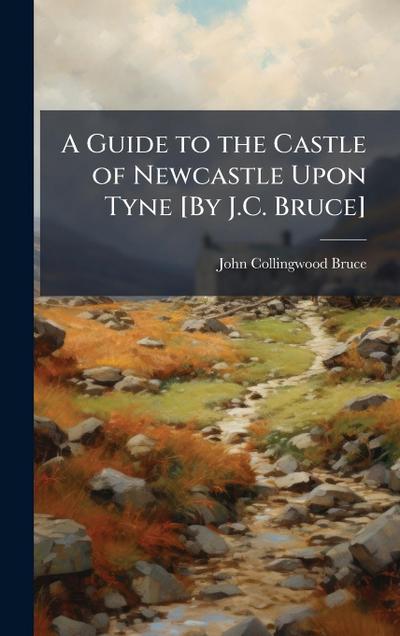 A Guide to the Castle of Newcastle Upon Tyne [By J.C. Bruce]