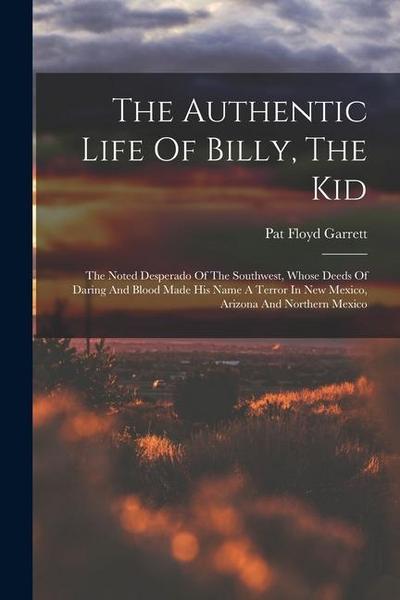The Authentic Life Of Billy, The Kid: The Noted Desperado Of The Southwest, Whose Deeds Of Daring And Blood Made His Name A Terror In New Mexico, Ariz