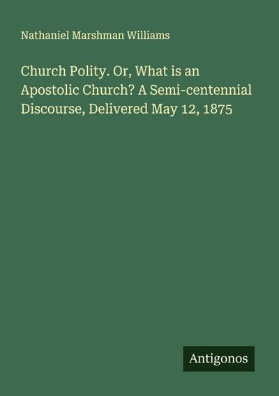 Church Polity. Or, What is an Apostolic Church? A Semi-centennial Discourse, Delivered May 12, 1875