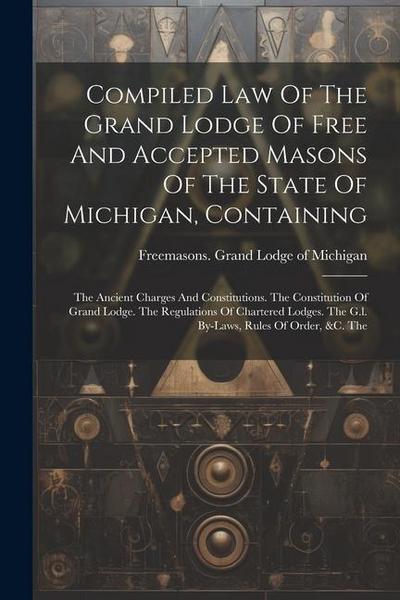 Compiled Law Of The Grand Lodge Of Free And Accepted Masons Of The State Of Michigan, Containing: The Ancient Charges And Constitutions. The Constitut