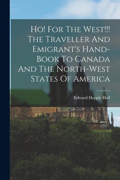 Ho! For The West!!! The Traveller And Emigrant’s Hand-book To Canada And The North-west States Of America