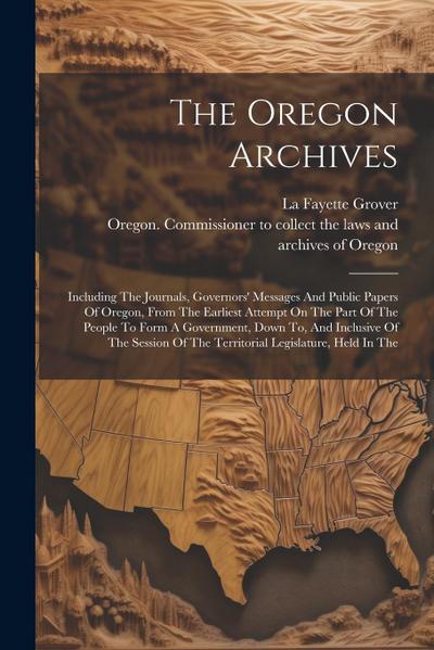 The Oregon Archives: Including The Journals, Governors’ Messages And Public Papers Of Oregon, From The Earliest Attempt On The Part Of The