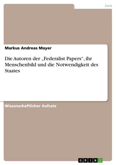 Die Autoren der ¿Federalist Papers¿, ihr Menschenbild und die Notwendigkeit des Staates - Markus Andreas Mayer