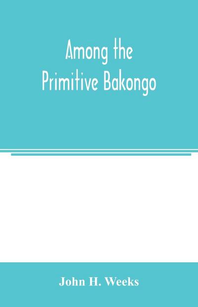 Among the primitive Bakongo; a record of thirty years’ close intercourse with the Bakongo and other tribes of equatorial Africa, with a description of their habits, customs & religious beliefs