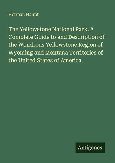 The Yellowstone National Park. A Complete Guide to and Description of the Wondrous Yellowstone Region of Wyoming and Montana Territories of the United States of America