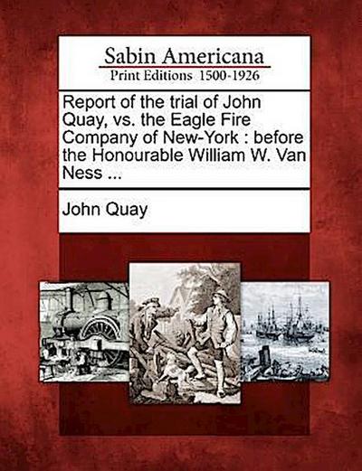 Report of the Trial of John Quay, vs. the Eagle Fire Company of New-York: Before the Honourable William W. Van Ness ...