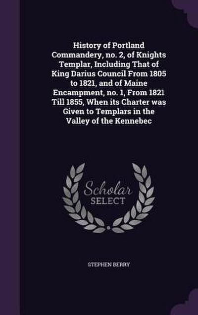 History of Portland Commandery, no. 2, of Knights Templar, Including That of King Darius Council From 1805 to 1821, and of Maine Encampment, no. 1, From 1821 Till 1855, When its Charter was Given to Templars in the Valley of the Kennebec